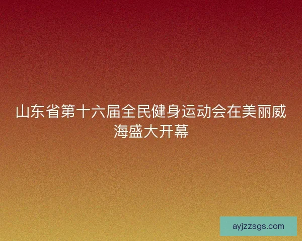 山东省第十六届全民健身运动会在美丽威海盛大开幕