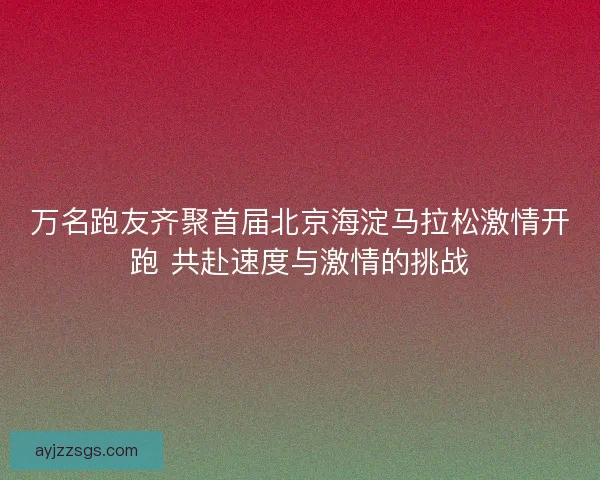 万名跑友齐聚首届北京海淀马拉松激情开跑 共赴速度与激情的挑战