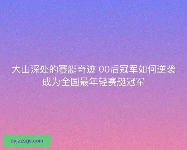 大山深处的赛艇奇迹 00后冠军如何逆袭成为全国最年轻赛艇冠军