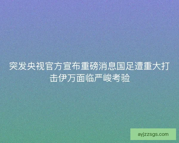 突发央视官方宣布重磅消息国足遭重大打击伊万面临严峻考验