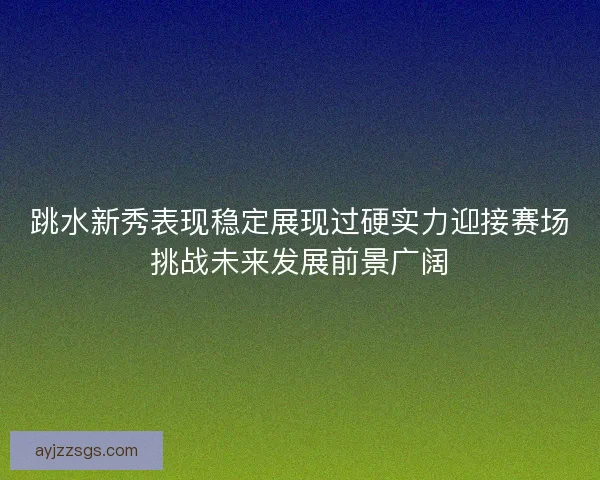 跳水新秀表现稳定展现过硬实力迎接赛场挑战未来发展前景广阔